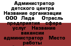 Администратор детского центра › Название организации ­ ООО “Лада“ › Отрасль предприятия ­ сфера услуг › Название вакансии ­ администратор › Место работы ­ Академгородок › Подчинение ­ руководителю › Минимальный оклад ­ 15 000 - Иркутская обл., Иркутск г. Работа » Вакансии   . Иркутская обл.,Иркутск г.